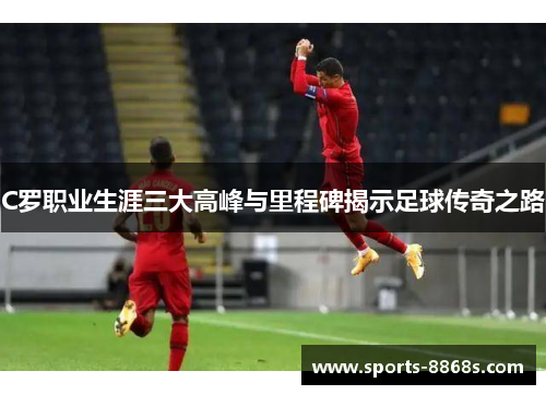 C罗职业生涯三大高峰与里程碑揭示足球传奇之路